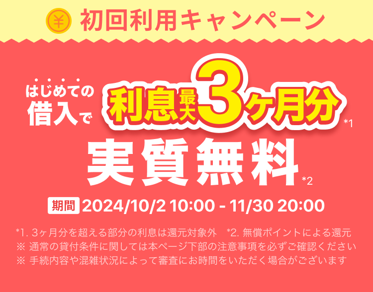 初回利用キャンペーン はじめての借入で利息最大3ヶ月分実質無料 期間2024年10月2日 10:00 ~ 11月30日 20:00 *1. 3ヶ月分を超える部分の利息は還元対象外 *2. 無償ポイントによる還元 ※ 通常の貸付条件に関しては本ページ下部の注意事項を必ずご確認ください ※ 手続内容や混雑状況によって審査にお時間をいただく場合がございます