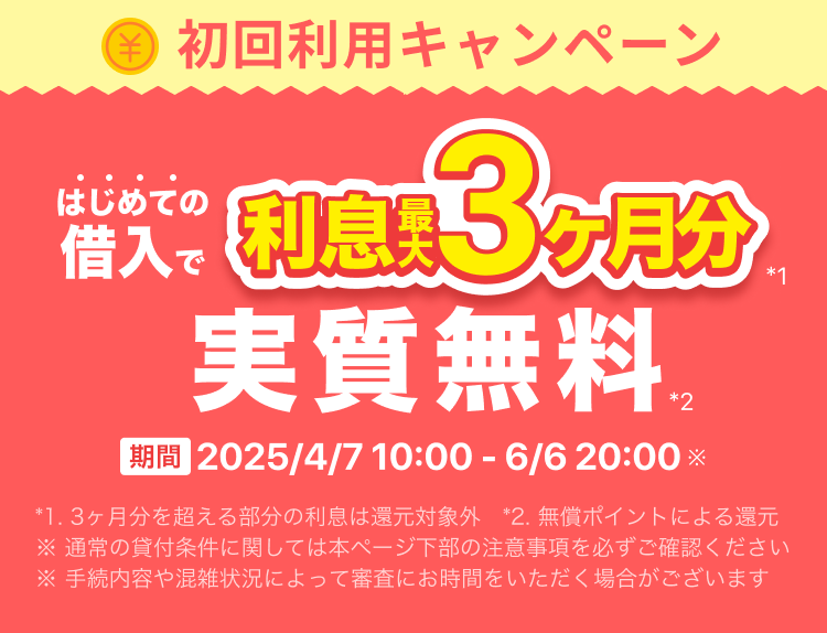 初回利用キャンペーン はじめての借入で利息最大3ヶ月分実質無料 期間2025年4月7日 10:00 ~ 6月6日 20:00 *1. 3ヶ月分を超える部分の利息は還元対象外 *2. 無償ポイントによる還元 ※ 通常の貸付条件に関しては本ページ下部の注意事項を必ずご確認ください ※ 手続内容や混雑状況によって審査にお時間をいただく場合がございます
